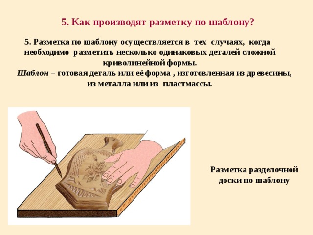 5. Как производят разметку по шаблону? 5. Разметка по шаблону осуществляется в тех случаях, когда необходимо разметить несколько одинаковых деталей сложной криволинейной формы.  Шаблон – готовая деталь или её форма , изготовленная из древесины, из металла или из пластмассы. Разметка разделочной доски по шаблону 