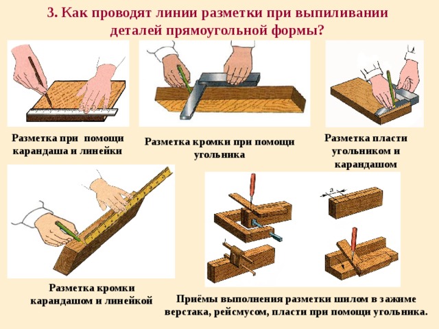 3. Как проводят линии разметки при выпиливании деталей прямоугольной формы? Разметка при помощи карандаша и линейки Разметка пласти угольником и карандашом Разметка кромки при помощи угольника Разметка кромки карандашом и линейкой Приёмы выполнения разметки шилом в зажиме верстака, рейсмусом, пласти при помощи угольника. 