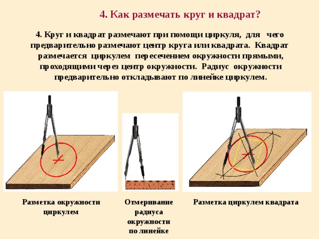 4. Как размечать круг и квадрат? 4. Круг и квадрат размечают при помощи циркуля, для чего предварительно размечают центр круга или квадрата. Квадрат размечается циркулем пересечением окружности прямыми, проходящими через центр окружности. Радиус окружности предварительно откладывают по линейке циркулем. Разметка окружности циркулем Отмеривание радиуса окружности по линейке Разметка циркулем квадрата 