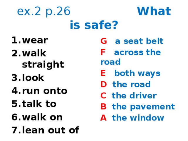 ex.2 p.26 What is safe? wear walk straight look run onto talk to walk on lean out of G a seat belt F across the road E both ways D the road C the driver B the pavement A the window  