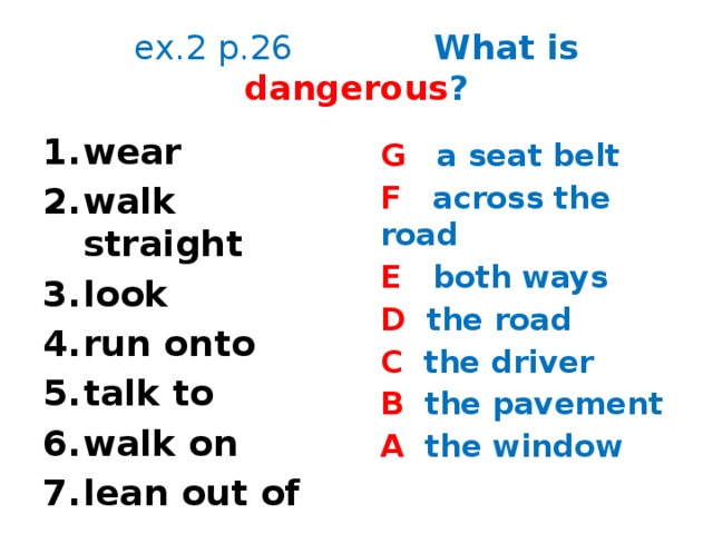 ex.2 p.26 What is dangerous ? wear walk straight look run onto talk to walk on lean out of G a seat belt F across the road E both ways D the road C the driver B the pavement A the window  It’s dangerous to …  