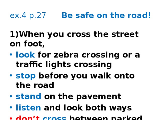 ex.4 p.27 Be safe on the road! 1)When you cross the street on foot, look for zebra crossing or a traffic lights crossing stop before you walk onto the road stand on the pavement listen and look both ways don’t cross between parked cars    Dos/Don’ts  