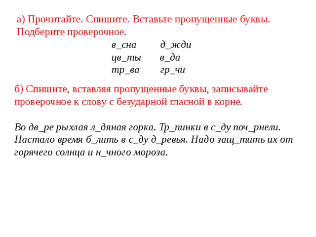 а) Прочитайте. Спишите. Вставьте пропущенные буквы. Подберите проверочное.  в_сна д_жди  цв_ты в_да  тр_ва гр_чи б) Спишите, вставляя пропущенные буквы, записывайте проверочное к слову с безударной гласной в корне.  Во дв_ре рыхлая л_дяная горка. Тр_пинки в с_ду поч_рнели. Настало время б_лить в с_ду д_ревья. Надо защ_тить их от горячего солнца и н_чного мороза. 