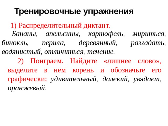 Тренировочные упражнения 1) Распределительный диктант. Бананы, апельсины, картофель, мириться, бинокль, перила, деревянный, разгадать, водянистый, отличиться, течение. 2) Поиграем. Найдите «лишнее слово», выделите в нем корень и обозначьте его графически: удивительный, далекий,  увядает, оранжевый. 