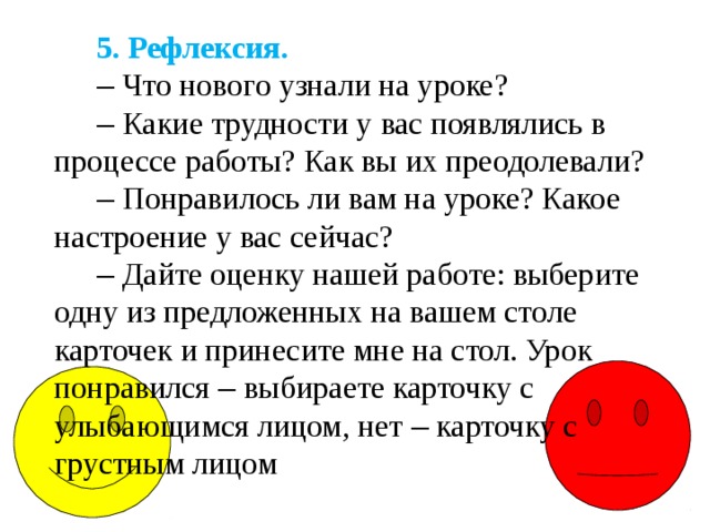 5. Рефлексия. –  Что нового узнали на уроке? –  Какие трудности у вас появлялись в процессе работы? Как вы их преодолевали? –  Понравилось ли вам на уроке? Какое настроение у вас сейчас? –  Дайте оценку нашей работе: выберите одну из предложенных на вашем столе карточек и принесите мне на стол. Урок понравился – выбираете карточку с улыбающимся лицом, нет – карточку с грустным лицом 