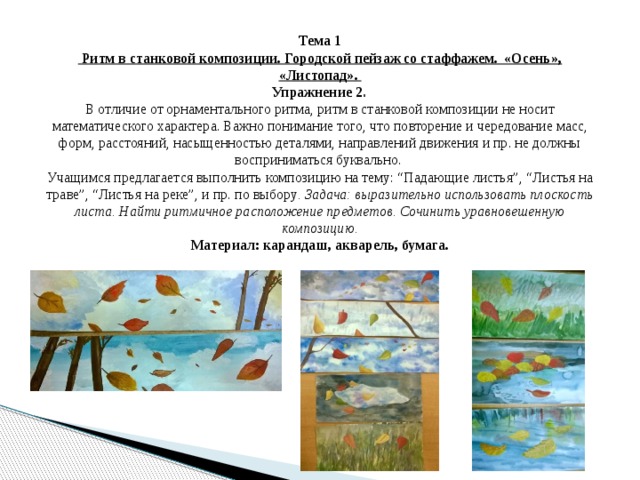 Тема 1  Ритм в станковой композиции. Городской пейзаж со стаффажем. «Осень», «Листопад».  Упражнение 2 .  В отличие от орнаментального ритма, ритм в станковой композиции не носит математического характера. Важно понимание того, что повторение и чередование масс, форм, расстояний, насыщенностью деталями, направлений движения и пр. не должны восприниматься буквально.  Учащимся предлагается выполнить композицию на тему: “Падающие листья”, “Листья на траве”, “Листья на реке”, и пр. по выбору . Задача: выразительно использовать плоскость листа. Найти ритмичное расположение предметов. Сочинить уравновешенную композицию.  Материал: карандаш, акварель, бумага. 