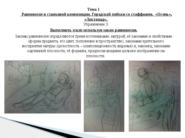 Тема 1  Равновесие в станковой композиции. Городской пейзаж со стаффажем. «Осень», «Листопад».  Упражнение 3. Выполнить эскиз используя закон равновесия. Законы равновесия определяются тремя источниками: натурой, её законами и свойствами (форма предмета, его цвет, положение в пространстве), законами зрительного восприятия натуры (целостность – композиционность виденья) и, наконец, законами картинной плоскости, её формата, предполагающими цельное изображение на плоскости. 