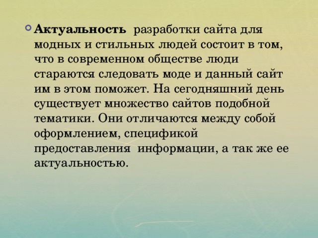  Актуальность разработки сайта для модных и стильных людей состоит в том, что в современном обществе люди стараются следовать моде и данный сайт им в этом поможет. На сегодняшний день существует множество сайтов подобной тематики. Они отличаются между собой оформлением, спецификой предоставления информации, а так же ее актуальностью. 