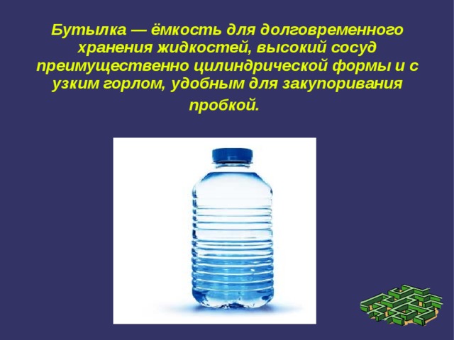 Бутылка — ёмкость для долговременного хранения жидкостей, высокий сосуд преимущественно цилиндрической формы и с узким горлом, удобным для закупоривания пробкой.  