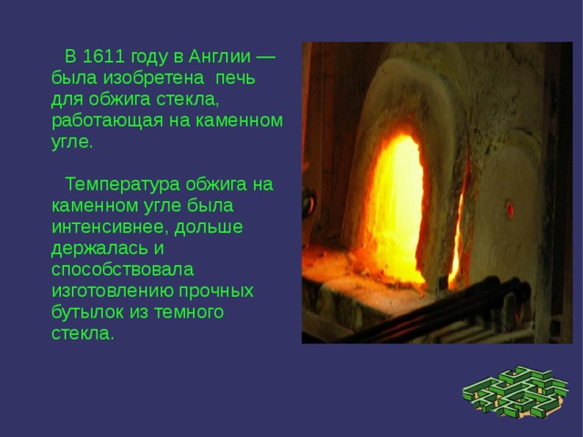  В 1611 году в Англии — была изобретена печь для обжига стекла, работающая на каменном угле.  Температура обжига на каменном угле была интенсивнее, дольше держалась и способствовала изготовлению прочных бутылок из темного стекла. 