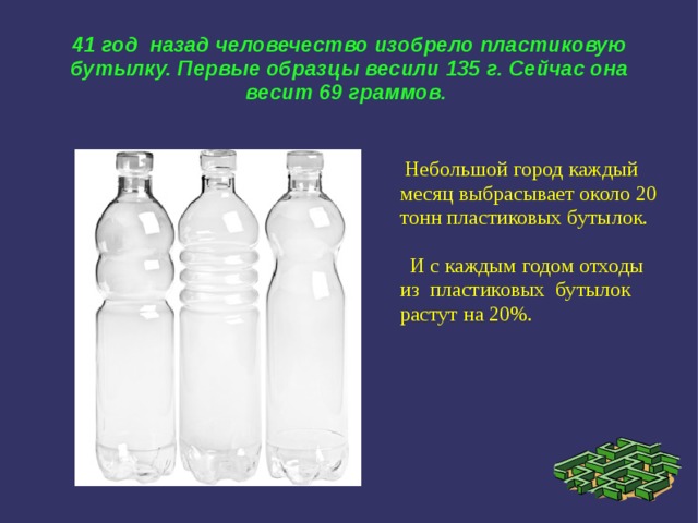 41 год  назад человечество изобрело пластиковую бутылку. Первые образцы весили 135 г. Сейчас она весит 69 граммов.  Небольшой город каждый месяц выбрасывает около 20 тонн пластиковых бутылок.  И с каждым годом отходы из пластиковых бутылок растут на 20%. 