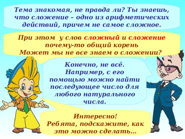 Тема знакомая, не правда ли? Ты знаешь, что сложение – одно из арифметических действий, причем не самое сложное. При этом у слов сложный и сложение почему-то общий корень Может мы не все знаем о сложении? Конечно, не всё. Например, с его помощью можно найти последующее число для любого натурального числа. Интересно! Ребята, подскажите, как это можно сделать… 