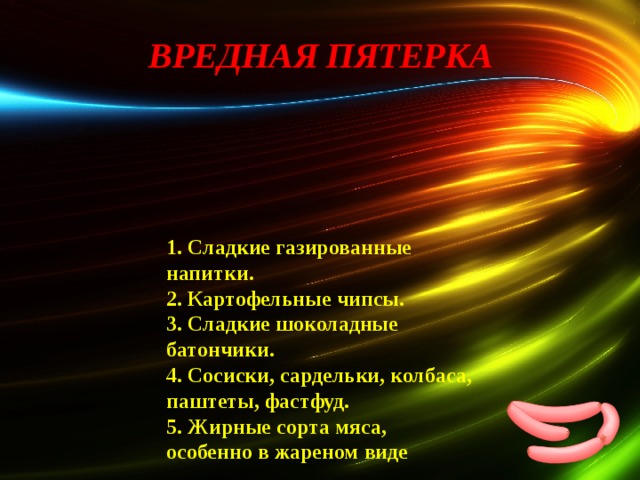 ВРЕДНАЯ ПЯТЕРКА   1. Сладкие газированные напитки. 2. Картофельные чипсы. 3. Сладкие шоколадные батончики. 4. Сосиски, сардельки, колбаса, паштеты, фастфуд. 5. Жирные сорта мяса, особенно в жареном виде