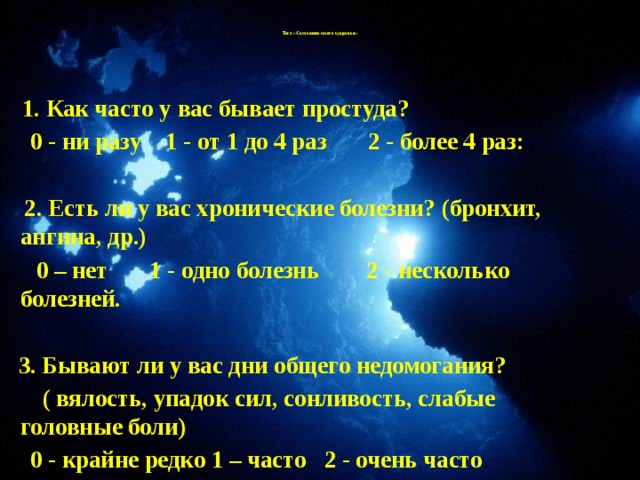 Тест «Состояние моего здоровья»      1. Как часто у вас бывает простуда?  0 - ни разу 1 - от 1 до 4 раз 2 - более 4 раз:   2. Есть ли у вас хронические болезни? (бронхит, ангина, др.)  0 – нет 1 - одно болезнь 2 - несколько болезней.   3. Бывают ли у вас дни общего недомогания?  ( вялость, упадок сил, сонливость, слабые головные боли)  0 - крайне редко 1 – часто 2 - очень часто .