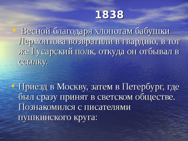  1838    Весной благодаря хлопотам бабушки Лермонтова возвратили в гвардию, в тот же Гусарский полк, откуда он отбывал в ссылку. Приезд в Москву, затем в Петербург, где был сразу принят в светском обществе. Познакомился с писателями пушкинского круга: 