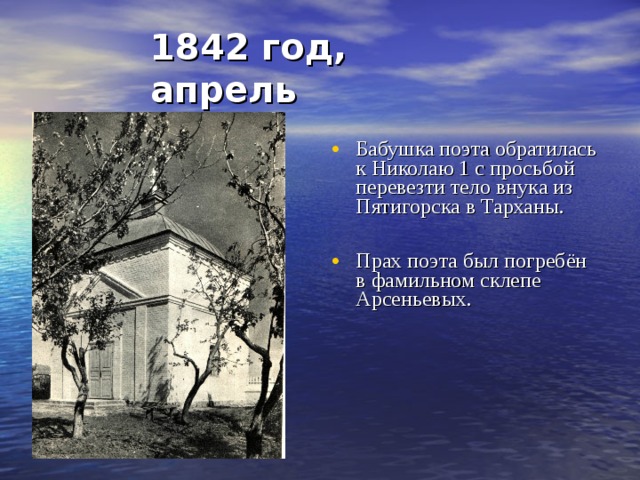 1842 год, апрель Бабушка поэта обратилась к Николаю 1 с просьбой перевезти тело внука из Пятигорска в Тарханы.  Прах поэта был погребён в фамильном склепе Арсеньевых.                    