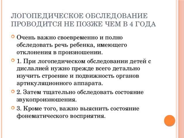 логопедическое обследование проводится не позже чем в 4 гОДА Очень важно своевременно и полно обследовать речь ребенка, имеющего отклонения в произношении. 1. При логопедическом обследовании детей с дислалией нужно прежде всего детально изучить строение и подвижность органов артикуляционного аппарата. 2. Затем тщательно обследовать состояние звукопроизношения. 3. Кроме того, важно выяснить состояние фонематического восприятия. 