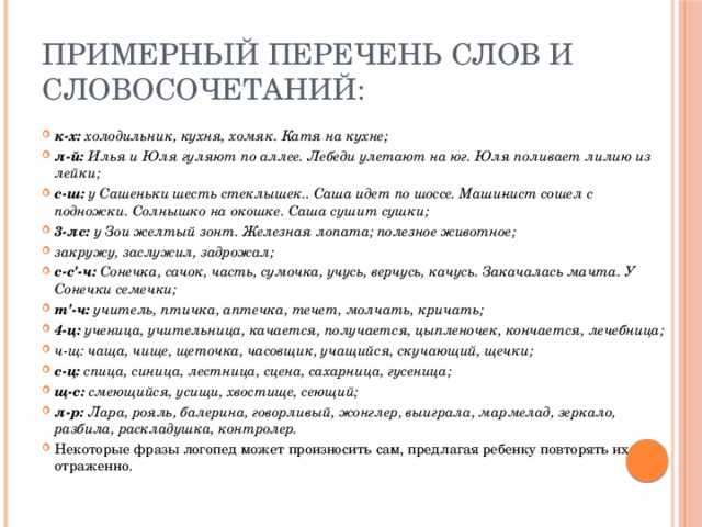 примерный перечень слов и словосочетаний: к-х: холодильник, кухня, хомяк. Катя на кухне; л-й: Илья и Юля гуляют по аллее. Лебеди улетают на юг. Юля поливает лилию из лейки; с-ш: у Сашеньки шесть стеклышек.. Саша идет по шоссе. Маши­нист сошел с подножки. Солнышко на окошке. Саша сушит сушки; 3-лс: у Зои желтый зонт. Железная лопата; полезное животное; закружу, заслужил, задрожал; с-с'-ч: Сонечка, сачок, часть, сумочка, учусь, верчусь, качусь. Закачалась мачта. У Сонечки семечки; т'-ч: учитель, птичка, аптечка, течет, молчать, кричать; 4-ц: ученица, учительница, качается, получается, цыпленочек, кончается, лечебница; ч-щ: чаща, чище, щеточка, часовщик, учащийся, скучающий, щечки; с-ц: спица, синица, лестница, сцена, сахарница, гусеница; щ-с: смеющийся, усищи, хвостище, сеющий; л-р: Лара, рояль, балерина, говорливый, жонглер, выиграла, мармелад, зеркало, разбила, раскладушка, контролер. Некоторые фразы логопед может произносить сам, предлагая ребенку повторять их отраженно. 