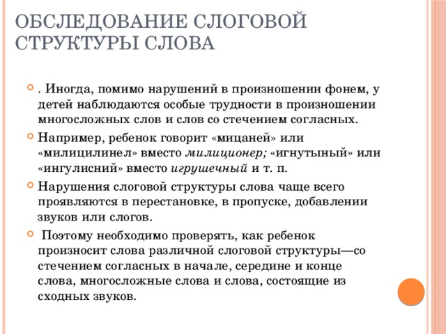 Обследование слоговой структуры слова . Иногда, помимо нарушений в произношении фонем, у детей наблюдаются особые трудности в произношении многосложных слов и слов со стечением согласных. Например, ребенок говорит «мицаней» или «милицилинел» вместо милиционер; «игнутыный» или «ингулисний» вместо игрушечный и т. п. Нарушения слоговой структуры слова чаще всего проявляются в перестановке, в пропуске, добавлении звуков или слогов.  Поэтому необходимо проверять, как ребенок произносит слова различной слоговой структуры—со стечением согласных в начале, середине и конце слова, многосложные слова и слова, состоящие из сходных звуков. 