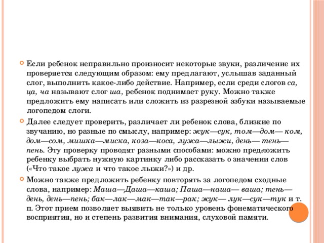 Если ребенок неправильно произносит некоторые звуки, различение их проверяется следующим образом: ему предлагают, услышав заданный слог, выполнить какое-либо действие. Например, если среди слогов са, ца, ча называют слог ша, ребенок поднимает руку. Можно также предложить ему написать или сложить из разрезной азбуки называемые логопедом слоги. Далее следует проверить, различает ли ребенок слова, близкие по звучанию, но разные по смыслу, например: жук—сук, том—дом— ком, дом—сом, мишка—миска, коза—коса, лужа—лыжи, день— тень—пень. Эту проверку проводят разными способами: можно пред­ложить ребенку выбрать нужную картинку либо рассказать о значе­нии слов («Что такое лужа и что такое лыжи?») и др. Можно также предложить ребенку повторять за логопедом сходные слова, например: Маша—Даша—каша; Паша—наша— ваша; тень—день, день—пень; бак—лак—мак—так—рак; жук— лук—сук—тук и т. п. Этот прием позволяет выявить не только уро­вень фонематического восприятия, но и степень развития внимания, слуховой памяти. 