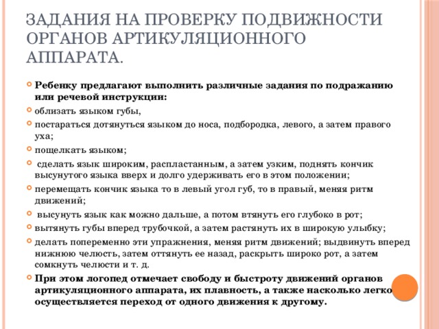 Задания на проверку подвижности органов артикуляционного аппарата. Ребенку предлагают выполнить различные задания по подражанию или речевой инструкции: облизать языком губы, постараться дотянуться языком до носа, подбородка, левого, а затем правого уха; пощелкать языком;  сделать язык широким, распластанным, а затем узким, поднять кончик высунутого языка вверх и долго удерживать его в этом положении; перемещать кончик языка то в левый угол губ, то в правый, меняя ритм движений;  высунуть язык как можно дальше, а потом втянуть его глубоко в рот; вытянуть губы вперед трубочкой, а затем растянуть их в широкую улыбку; делать попеременно эти упражнения, меняя ритм движений; выдвинуть вперед нижнюю челюсть, затем оттянуть ее назад, раскрыть широко рот, а затем сомкнуть челюсти и т. д. При этом логопед отмечает свободу и быстроту движений органов артикуляционного аппарата, их плавность, а также насколько легко осуществляется переход от одного движения к другому. 