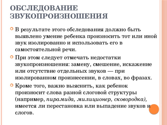 Обследование звукопроизношения В результате этого обследования должно быть выявлено умение ребенка произносить тот или иной звук изолированно и использовать его в самостоятельной речи. При этом следует отмечать недостатки звукопроизношения: замену, смешение, искажение или отсутствие отдельных звуков — при изолированном произнесении, в словах, во фразах. Кроме того, важно выяснить, как ребенок произносит слова разной слоговой структуры (например, пирамида, милиционер, сковородка), имеется ли перестановка или выпадение звуков и слогов. 