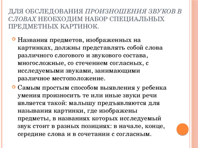 Для обследования произношения звуков в словах необходим набор специальных предметных картинок. Названия предметов, изображенных на картинках, должны представлять собой слова различного слогового и звукового состава, многосложные, со стечением согласных, с исследуемыми звуками, занимающими различное местоположение. Самым простым способом выявления у ребенка умения произносить те или иные звуки речи является такой: малышу предъявляются для называния картинки, где изображены предметы, в названиях которых исследуемый звук стоит в разных позициях: в начале, конце, середине слова и в сочетании с согласным. 