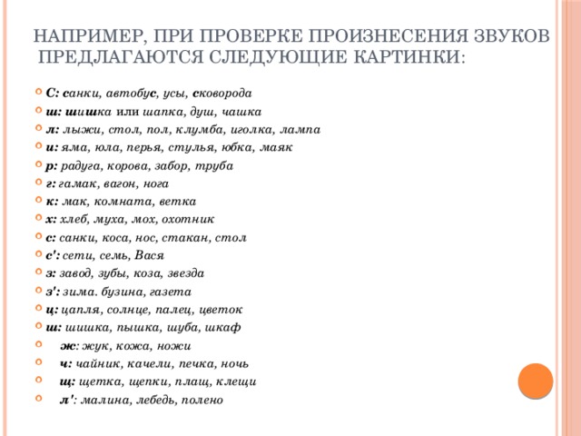 Например, при проверке произнесения звуков предлагаются следующие картинки:   С: с анки, автобу с , усы, с коворода ш:  ш и ш ка или шапка, душ, чашка л: лыжи, стол, пол, клумба, иголка, лампа и: яма, юла, перья, стулья, юбка, маяк р: радуга, корова, забор, труба г: гамак, вагон, нога к: мак, комната, ветка х: хлеб, муха, мох, охотник с: санки, коса, нос, стакан, стол  с': сети, семь, Вася з: завод, зубы, коза, звезда з': зима. бузина, газета ц: цапля, солнце, палец, цветок ш: шишка, пышка, шуба, шкаф  ж : жук, кожа, ножи  ч: чайник, качели, печка, ночь  щ: щетка, щепки, плащ, клещи  л' : малина, лебедь, полено 