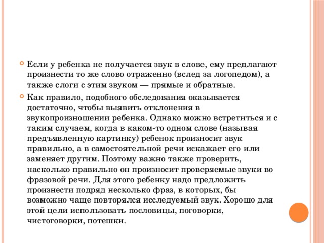 Если у ребенка не получается звук в слове, ему предлагают произнести то же слово отраженно (вслед за логопедом), а также слоги с этим звуком — прямые и обратные. Как правило, подобного обследования оказывается достаточно, чтобы выявить отклонения в звукопроизношении ребенка. Однако можно встретиться и с таким случаем, когда в каком-то одном слове (называя предъявленную картинку) ребенок произносит звук правильно, а в самостоятельной речи искажает его или заменяет другим. Поэтому важно также проверить, насколько правильно он произносит проверяемые звуки во фразовой речи. Для этого ребенку надо предложить произнести подряд несколько фраз, в которых, бы возможно чаще повторялся исследуемый звук. Хорошо для этой цели использовать пословицы, поговорки, чистоговорки, потешки. 