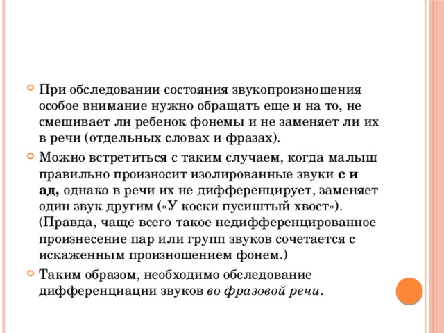 При обследовании состояния звукопроизношения особое внимание нужно обращать еще и на то, не смешивает ли ребенок фонемы и не заменяет ли их в речи (отдельных словах и фразах). Можно встретиться с таким случаем, когда малыш правильно произносит изолированные звуки с и ад, однако в речи их не дифференцирует, заменяет один звук другим («У коски пусиштый хвост»). (Правда, чаще всего такое недифференцированное произнесение пар или групп звуков сочетается с искаженным произношением фонем.) Таким образом, необходимо обследование дифференциации звуков во фразовой речи . 