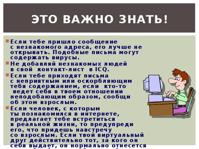 Это важно знать! Если тебе пришло сообщение с незнакомого адреса, его лучше не  открывать. Подобные письма могут содержать вирусы. Не добавляй незнакомых людей в свой  контакт-лист  в ICQ. Если тебе приходят письма с неприятным или оскорбляющим тебя содержанием, если  кто-то  ведет себя в твоем отношении неподобающим образом, сообщи об этом взрослым. Если человек, с которым ты познакомился в интернете, предлагает тебе встретиться в реальной жизни, то предупреди его, что придешь навстречу со взрослым. Если твой виртуальный друг действительно тот, за кого он  себя выдает, он нормально отнесется к твоей заботе о  собственной безопасности. 