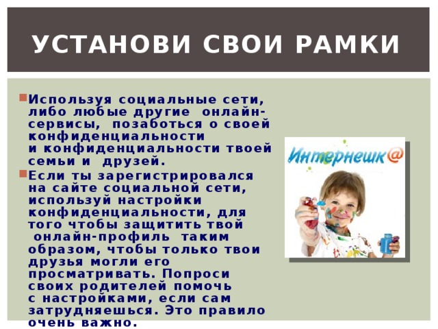 Установи свои рамки  Используя социальные сети, либо любые другие  онлайн-сервисы,  позаботься о своей конфиденциальности и конфиденциальности твоей семьи и  друзей. Если ты зарегистрировался на сайте социальной сети, используй настройки конфиденциальности, для того чтобы защитить твой  онлайн-профиль  таким образом, чтобы только твои друзья могли его просматривать. Попроси своих родителей помочь с настройками, если сам затрудняешься. Это правило очень важно.  