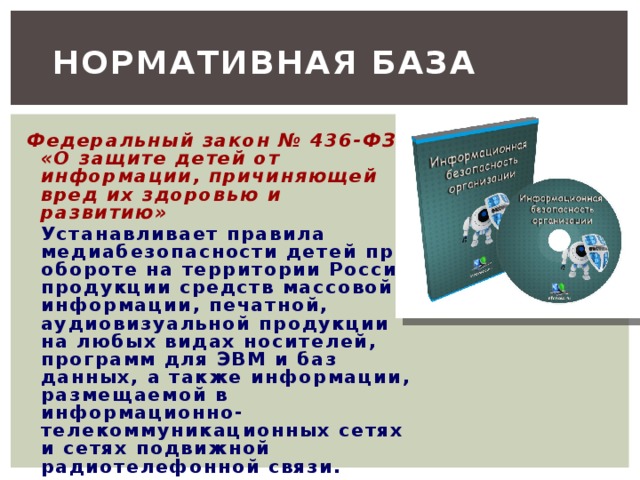 Нормативная база Федеральный закон № 436-ФЗ «О защите детей от информации, причиняющей вред их здоровью и развитию»   Устанавливает правила медиабезопасности детей при обороте на территории России продукции средств массовой информации, печатной, аудиовизуальной продукции на любых видах носителей, программ для ЭВМ и баз данных, а также информации, размещаемой в информационно-телекоммуникационных сетях и сетях подвижной радиотелефонной связи. 