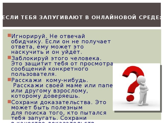 Если тебя запугивают в онлайновой среде:  Игнорируй. Не отвечай обидчику. Если он не получает ответа, ему может это наскучить и он уйдёт. Заблокируй этого человека. Это защитит тебя от просмотра сообщений конкретного пользователя. Расскажи  кому-нибудь.  Расскажи своей маме или папе, или другому взрослому, которому доверяешь. Сохрани доказательства. Это может быть полезным для поиска того, кто пытался тебя запугать. Сохрани в качестве доказательств тексты, электронные письма,  онлайн-разговоры  или голосовую почту. 