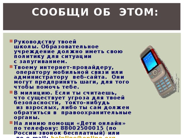  Сообщи об  этом:  Руководству твоей школы. Образовательное учреждение должно иметь свою политику для ситуации с запугиванием. Твоему интернет-провайдеру,  оператору мобильной связи или администратору  веб-сайта.  Они могут предпринять шаги, для того чтобы помочь тебе. В милицию. Если ты считаешь, что существует угроза для твоей безопасности,  токто-нибудь  из взрослых, либо ты сам должен обратиться в  правоохранительные органы. На линию помощи «Дети онлайн» по телефону: 88002500015 (по России звонок бесплатный) или  по e-mail: helpline@online.org . Специалисты подскажут тебе, как лучше поступить 