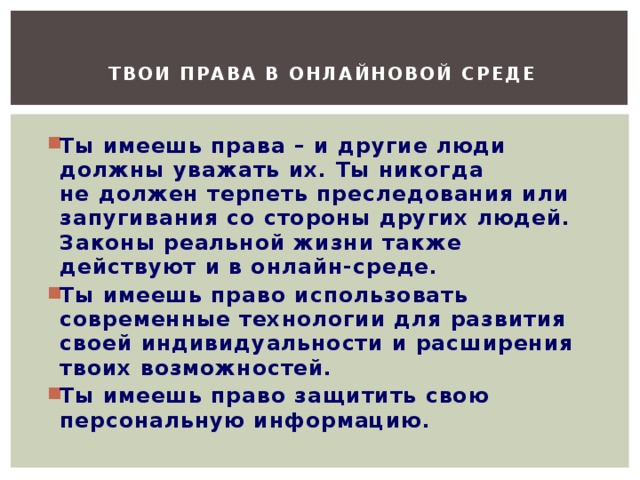 Твои права в онлайновой среде    Ты имеешь права – и другие люди должны уважать их. Ты никогда не должен терпеть преследования или запугивания со стороны других людей. Законы реальной жизни также действуют и в онлайн-среде. Ты имеешь право использовать современные технологии для развития своей индивидуальности и расширения твоих возможностей. Ты имеешь право защитить свою персональную информацию. 