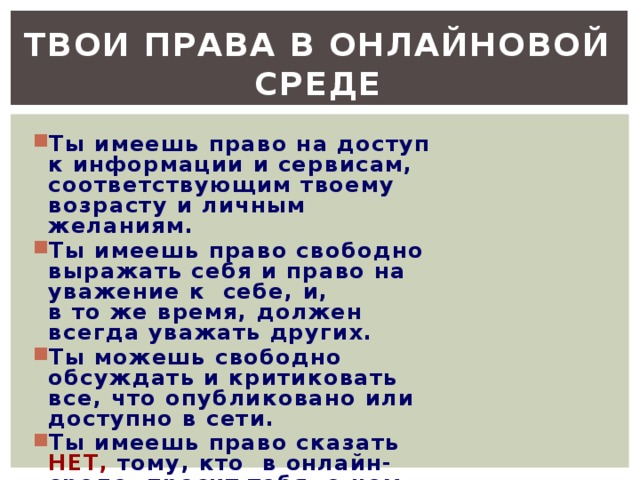 Твои права в онлайновой среде Ты имеешь право на доступ к информации и сервисам, соответствующим твоему возрасту и личным желаниям. Ты имеешь право свободно выражать себя и право на уважение к  себе, и, в то же время, должен всегда уважать других. Ты можешь свободно обсуждать и критиковать все, что опубликовано или доступно в сети. Ты имеешь право сказать НЕТ, тому, кто  в онлайн-среде  просит тебя  о чем-то,  что заставляет тебя чувствовать дискомфорт.  