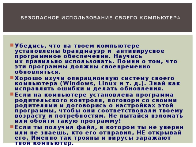   Безопасное использование своего компьютер а   Убедись, что на твоем компьютере установлены брандмауэр и  антивирусное программное обеспечение. Научись их правильно использовать. Помни о том, что эти программы должны своевременно обновляться. Хорошо изучи операционную систему своего компьютера (Windows, Linux и т. д.). Знай как исправлять ошибки и делать обновления. Если на компьютере установлена программа родительского контроля, поговори со своими родителями и договорись о настройках этой программы, чтобы они соответствовали твоему возрасту и потребностям. Не пытайся взломать или обойти такую программу! Если ты получил файл, в котором ты не уверен или не знаешь, кто его отправил, НЕ открывай его. Именно так трояны и вирусы заражают твой компьютер.    