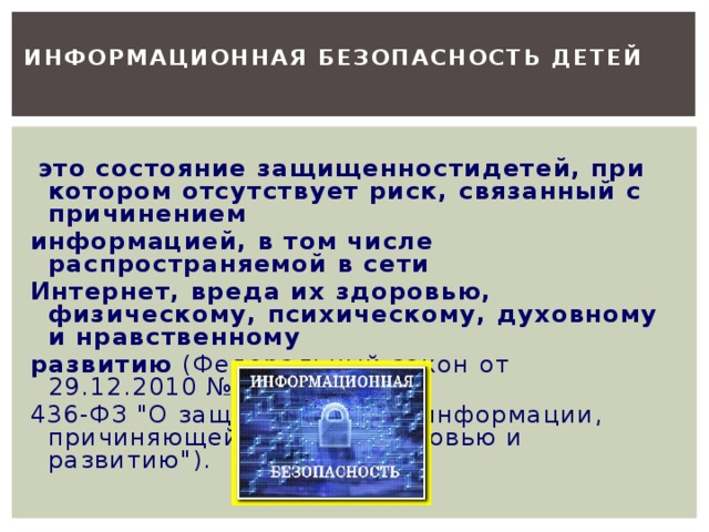 Информационная безопасность детей  это состояние защищенностидетей, при котором отсутствует риск, связанный с причинением информацией, в том числе распространяемой в сети Интернет, вреда их здоровью, физическому, психическому, духовному и нравственному развитию (Федеральный закон от 29.12.2010 № 436-ФЗ 