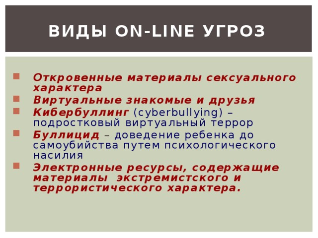 Виды on-line угроз Откровенные материалы сексуального характера Виртуальные знакомые и друзья  Кибербуллинг  (cyberbullying) – подростковый виртуальный террор Буллицид – доведение ребенка до самоубийства путем психологического насилия  Электронные ресурсы, содержащие материалы экстремистского и террористического характера. 