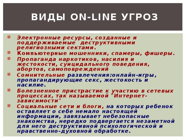 Виды on-line угроз Электронные ресурсы, созданные и поддерживаемые деструктивными религиозными сектами . Компьютерные мошенники, спамеры, фишеры . Пропаганда наркотиков, насилия и жестокости, суицидального поведения, абортов, самоповреждений  Сомнительные развлечения:онлайн-игры , пропагандирующие секс, жестокость и  насилие.  Болезненное пристрастие к участию в сетевых процессах, так называемой 