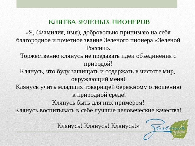 КЛЯТВА ЗЕЛЕНЫХ ПИОНЕРОВ « Я, (Фамилия, имя), добровольно принимаю на себя благородное и почетное звание Зеленого пионера «Зеленой России». Торжественно клянусь не предавать идеи объединения с природой! Клянусь, что буду защищать и содержать в чистоте мир, окружающий меня! Клянусь учить младших товарищей бережному отношению  к природной среде! Клянусь быть для них примером! Клянусь воспитывать в себе лучшие человеческие качества!   Клянусь! Клянусь! Клянусь!» 