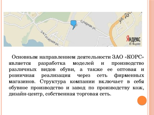  Основным направлением деятельности ЗАО «КОРС» является разработка моделей и производство различных видов обуви, а также ее оптовая и розничная реализация через сеть фирменных магазинов. Структура компании включает в себя обувное производство и завод по производству кож, дизайн-центр, собственная торговая сеть. 