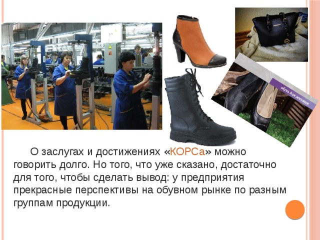   О заслугах и достижениях « КОРСа » можно говорить долго. Но того, что уже сказано, достаточно для того, чтобы сделать вывод: у предприятия прекрасные перспективы на обувном рынке по разным группам продукции. 