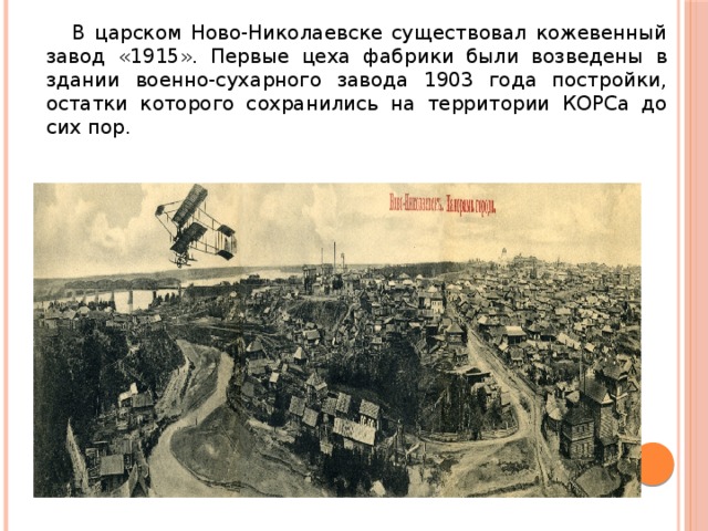  В царском Ново-Николаевске существовал кожевенный завод « 1915 » . Первые цеха фабрики были возведены в здании военно-сухарного завода 1903 года постройки, остатки которого сохранились на территории КОРСа до сих пор. 