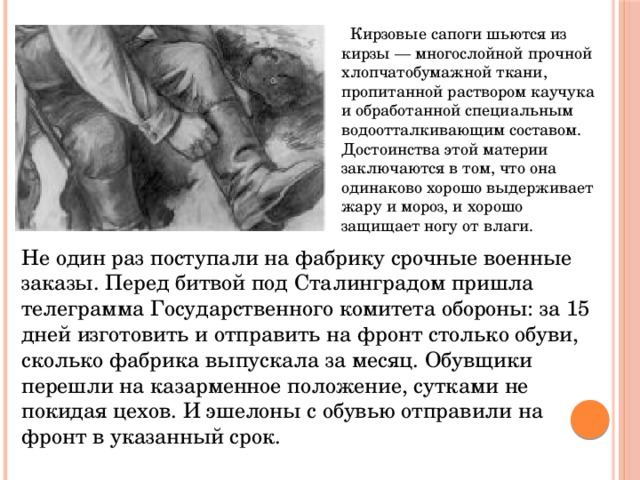  Кирзовые сапоги шьются из кирзы — многослойной прочной хлопчатобумажной ткани, пропитанной раствором каучука и обработанной специальным водоотталкивающим составом. Достоинства этой материи заключаются в том, что она одинаково хорошо выдерживает жару и мороз, и хорошо защищает ногу от влаги.   Не один раз поступали на фабрику срочные военные заказы. Перед битвой под Сталинградом пришла телеграмма Государственного комитета обороны: за 15 дней изготовить и отправить на фронт столько обуви, сколько фабрика выпускала за месяц. Обувщики перешли на казарменное положение, сутками не покидая цехов. И эшелоны с обувью отправили на фронт в указанный срок. 