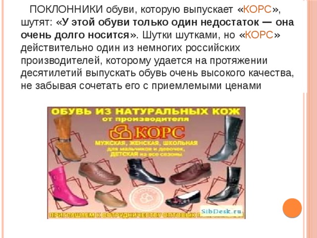  ПОКЛОННИКИ обуви, которую выпускает « КОРС » , шутят: « У этой обуви только один недостаток — она очень долго носится » . Шутки шутками, но « КОРС » действительно один из немногих российских производителей, которому удается на протяжении десятилетий выпускать обувь очень высокого качества, не забывая сочетать его с приемлемыми ценами 