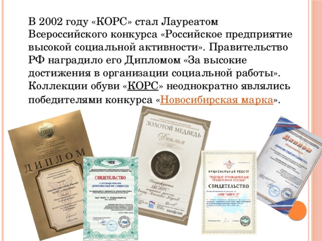 В 2002 году «КОРС» стал Лауреатом Всероссийского конкурса «Российское предприятие высокой социальной активности». Правительство РФ наградило его Дипломом «За высокие достижения в организации социальной работы».   Коллекции обуви « КОРС » неоднократно являлись победителями конкурса « Новосибирская марка ».  