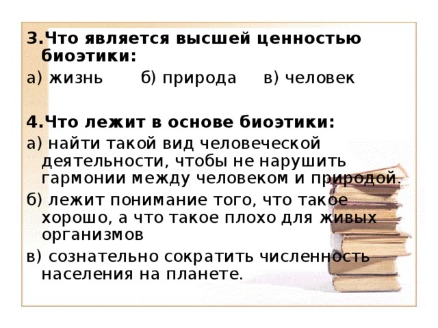 3.Что является высшей ценностью биоэтики: а) жизнь б) природа в) человек 4.Что лежит в основе биоэтики: а) найти такой вид человеческой деятельности, чтобы не нарушить гармонии между человеком и природой. б) лежит понимание того, что такое хорошо, а что такое плохо для живых организмов в) сознательно сократить численность населения на планете.   