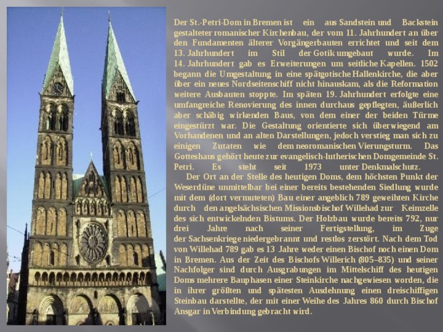 Der St.-Petri-Dom in Bremen ist ein aus Sandstein und Backstein gestalteter romanischer Kirchenbau, der vom 11. Jahrhundert an über den Fundamenten älterer Vorgängerbauten errichtet und seit dem 13. Jahrhundert im Stil der Gotik umgebaut wurde. Im 14. Jahrhundert gab es Erweiterungen um seitliche Kapellen. 1502 begann die Umgestaltung in eine spätgotische Hallenkirche, die aber über ein neues Nordseitenschiff nicht hinauskam, als die Reformation weitere Ausbauten stoppte. Im späten 19. Jahrhundert erfolgte eine umfangreiche Renovierung des innen durchaus gepflegten, äußerlich aber schäbig wirkenden Baus, von dem einer der beiden Türme eingestürzt war. Die Gestaltung orientierte sich überwiegend am Vorhandenen und an alten Darstellungen, jedoch verstieg man sich zu einigen Zutaten wie dem neoromanischen Vierungsturm. Das Gotteshaus gehört heute zur evangelisch-lutherischen Domgemeinde St. Petri. Es steht seit 1973 unter Denkmalschutz.  Der Ort an der Stelle des heutigen Doms, dem höchsten Punkt der Weserdüne unmittelbar bei einer bereits bestehenden Siedlung wurde mit dem (dort vermuteten) Bau einer angeblich 789 geweihten Kirche durch den angelsächsischen Missionsbischof Willehad zur Keimzelle des sich entwickelnden Bistums. Der Holzbau wurde bereits 792, nur drei Jahre nach seiner Fertigstellung, im Zuge der Sachsenkriege niedergebrannt und restlos zerstört. Nach dem Tod von Willehad 789 gab es 13 Jahre weder einen Bischof noch einen Dom in Bremen. Aus der Zeit des Bischofs Willerich (805–835) und seiner Nachfolger sind durch Ausgrabungen im Mittelschiff des heutigen Doms mehrere Bauphasen einer Steinkirche nachgewiesen worden, die in ihrer größten und spätesten Ausdehnung einen dreischiffigen Steinbau darstellte, der mit einer Weihe des Jahres 860 durch Bischof Ansgar in Verbindung gebracht wird. 